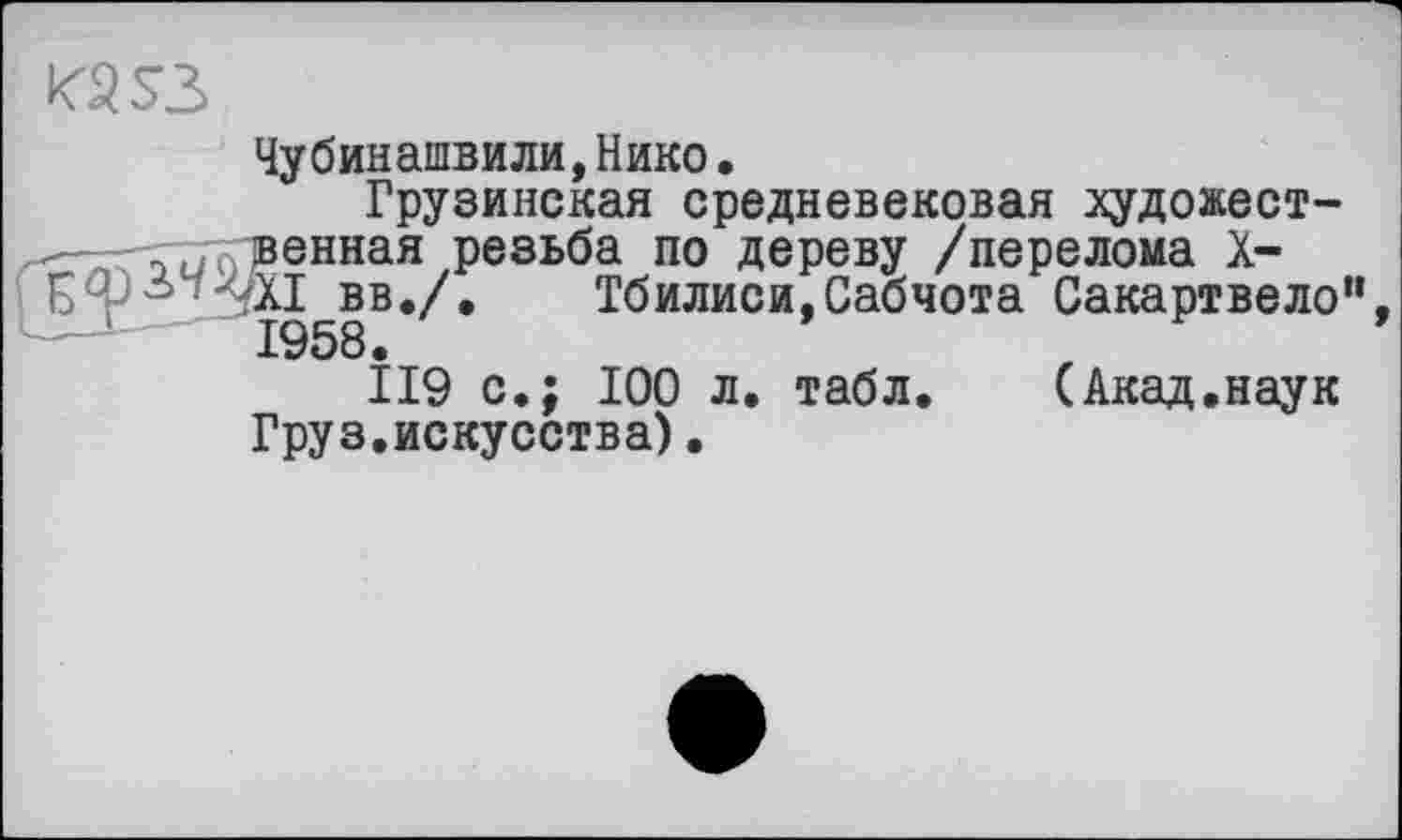 ﻿КЗ S3
Чубинашвили,Нико•
Грузинская средневековая художественная резьба по дереву /перелома X-'XI вв./.	Тбилиси, Сабчота Сакартвело“
1958.
119 с.; 100 л. табл.	(Акад.наук
Груз.искусства).